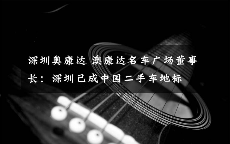 深圳奥康达 澳康达名车广场董事长：深圳已成中国二手车地标