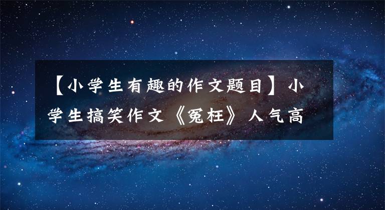 【小学生有趣的作文题目】小学生搞笑作文《冤枉》人气高，内容幽默，被网友调侃。幸好委屈了