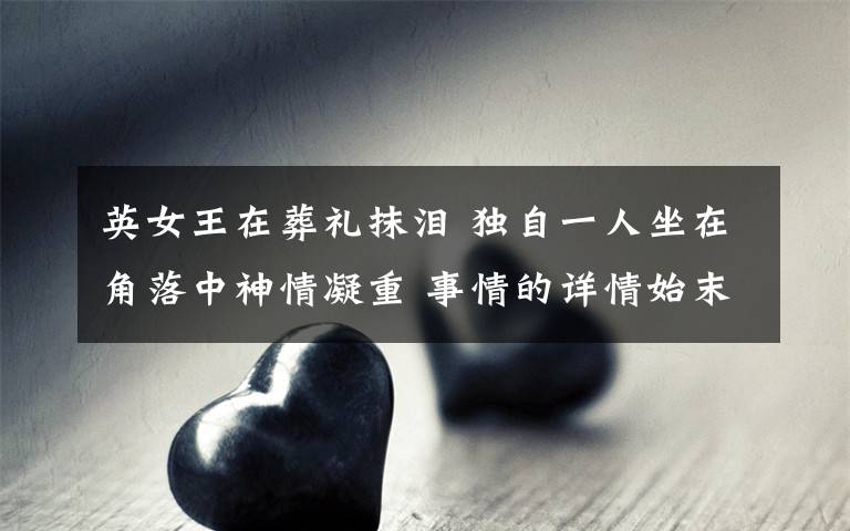 英女王在葬礼抹泪 独自一人坐在角落中神情凝重 事情的详情始末是怎么样了！