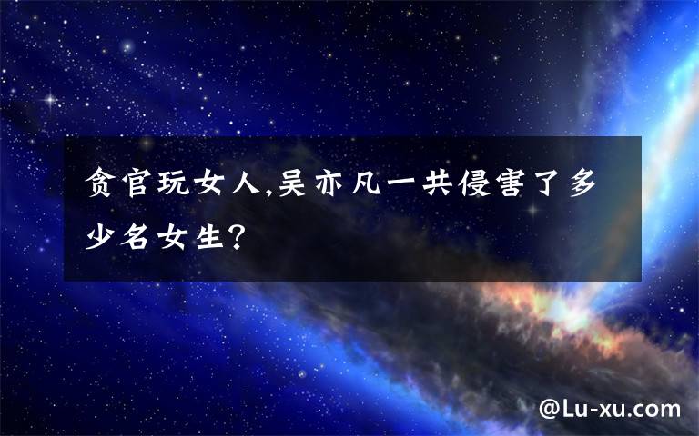 贪官玩女人,吴亦凡一共侵害了多少名女生？