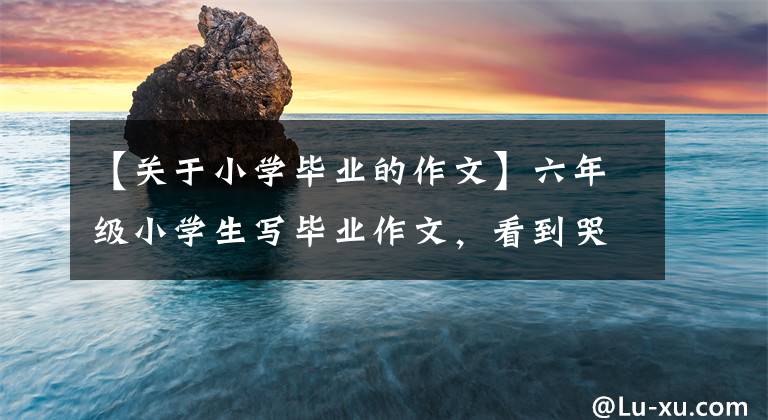 【关于小学毕业的作文】六年级小学生写毕业作文，看到哭泣的老师，满怀感激地感受到幸福