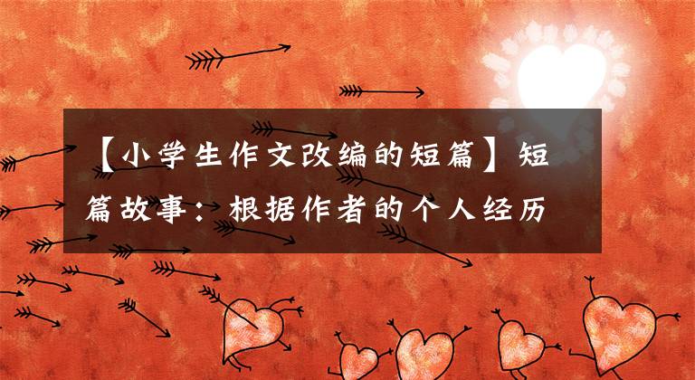 【小学生作文改编的短篇】短篇故事：根据作者的个人经历改编