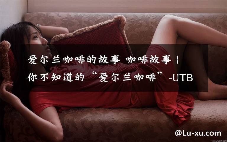 爱尔兰咖啡的故事 咖啡故事 | 你不知道的“爱尔兰咖啡”-UTB冰滴咖啡
