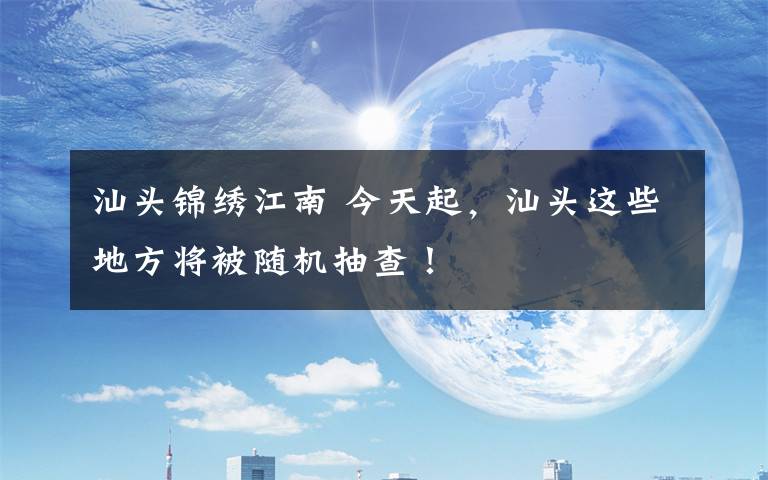 汕头锦绣江南 今天起，汕头这些地方将被随机抽查！
