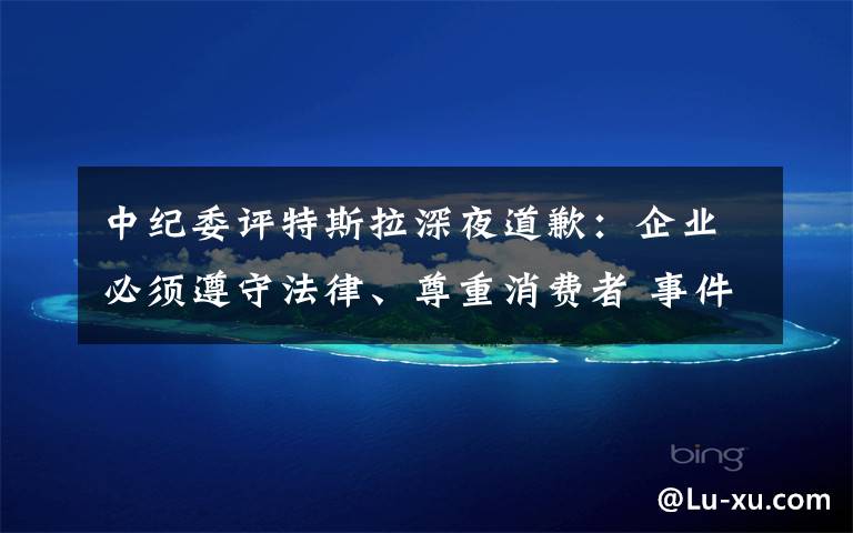 中纪委评特斯拉深夜道歉：企业必须遵守法律、尊重消费者 事件详情始末介绍！
