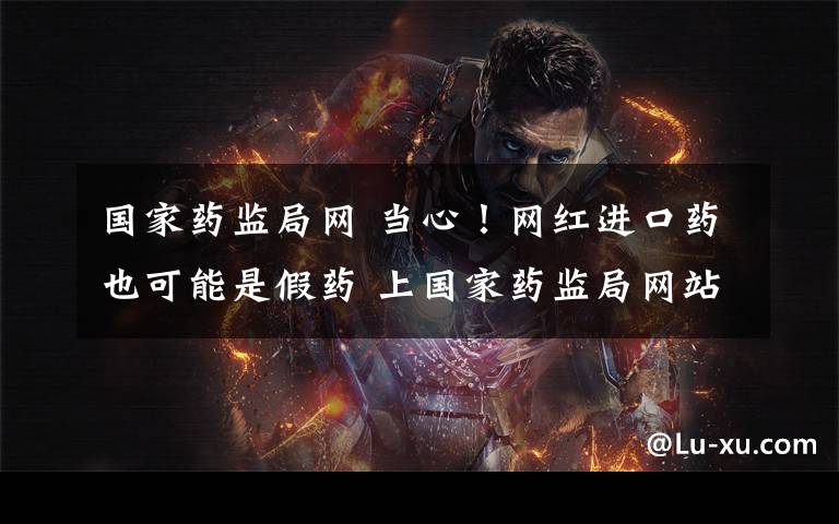 国家药监局网 当心！网红进口药也可能是假药 上国家药监局网站可查真伪