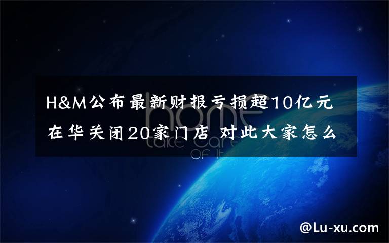 H&M公布最新财报亏损超10亿元 在华关闭20家门店 对此大家怎么看？