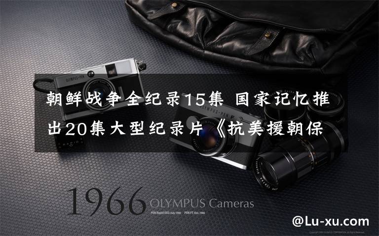 朝鲜战争全纪录15集 国家记忆推出20集大型纪录片《抗美援朝保家卫国》