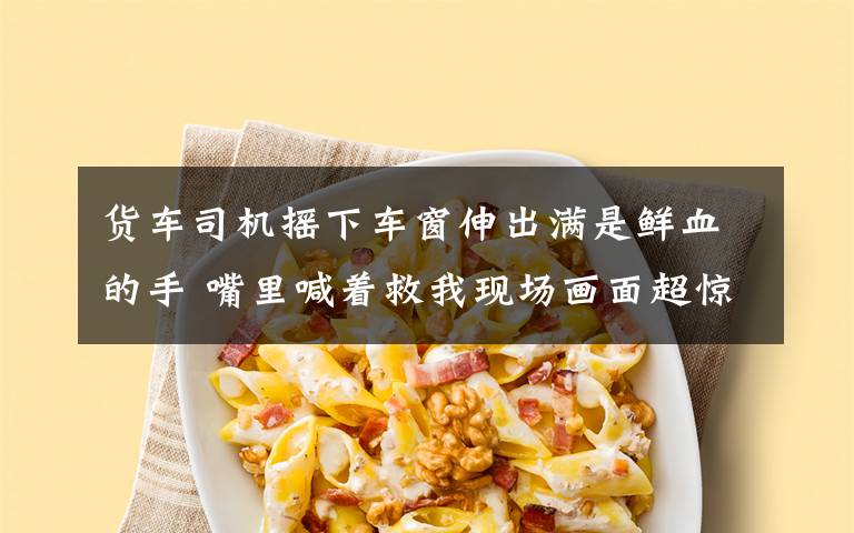 货车司机摇下车窗伸出满是鲜血的手 嘴里喊着救我现场画面超惊悚