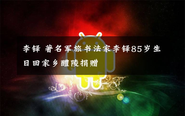 李铎 著名军旅书法家李铎85岁生日回家乡醴陵捐赠