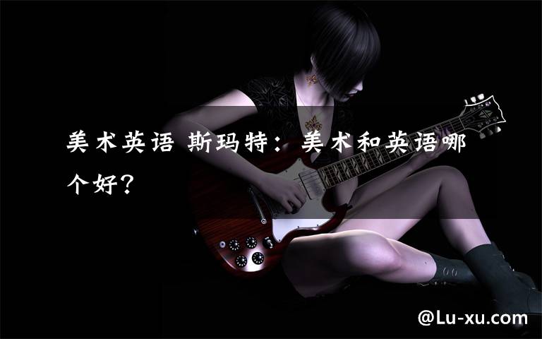 美术英语 斯玛特：美术和英语哪个好？