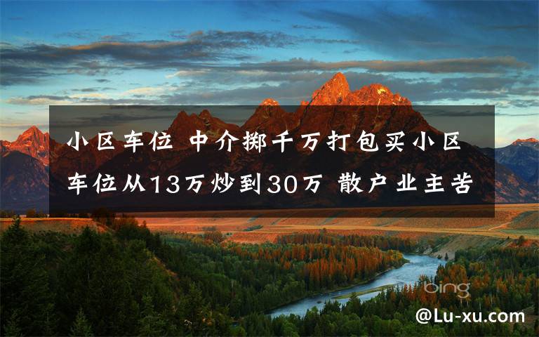 小区车位 中介掷千万打包买小区车位从13万炒到30万 散户业主苦不堪言