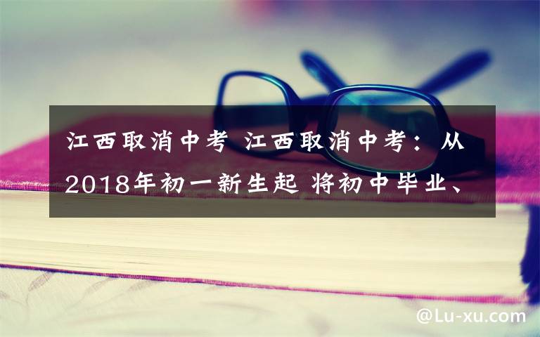 江西取消中考 江西取消中考：从2018年初一新生起 将初中毕业、高中招生“两考合一”