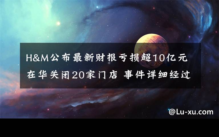 H&M公布最新财报亏损超10亿元 在华关闭20家门店 事件详细经过！