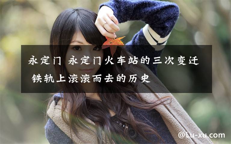 永定门 永定门火车站的三次变迁 铁轨上滚滚而去的历史