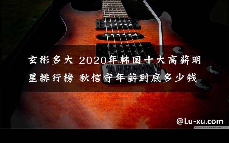 玄彬多大 2020年韩国十大高薪明星排行榜 秋信守年薪到底多少钱？