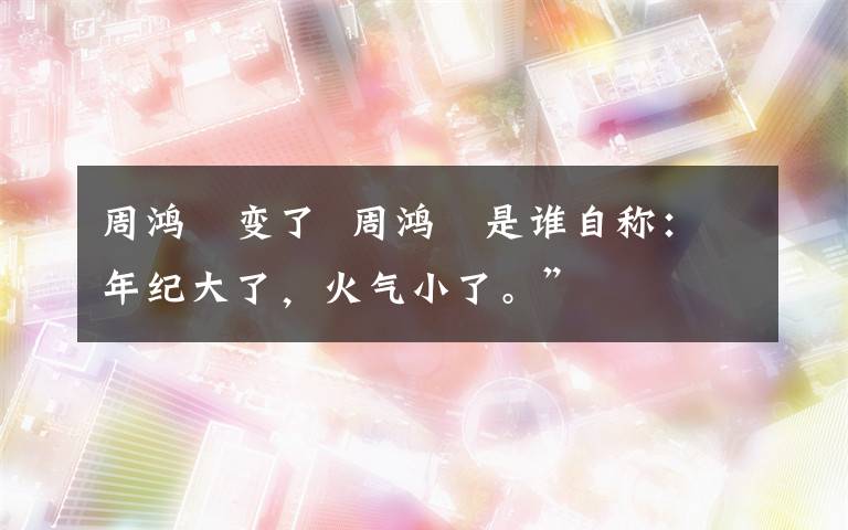 周鸿祎变了  周鸿祎是谁自称：年纪大了，火气小了。”