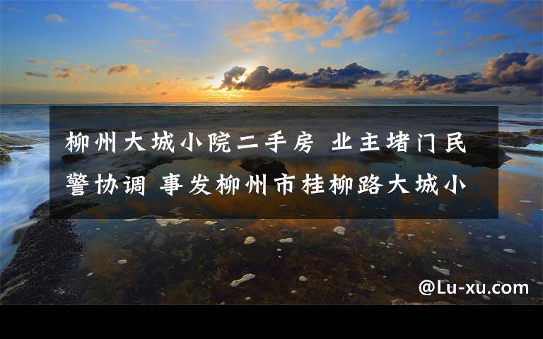 柳州大城小院二手房 业主堵门民警协调 事发柳州市桂柳路大城小院小区