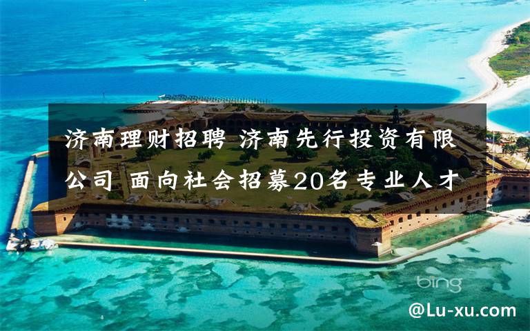 济南理财招聘 济南先行投资有限公司 面向社会招募20名专业人才