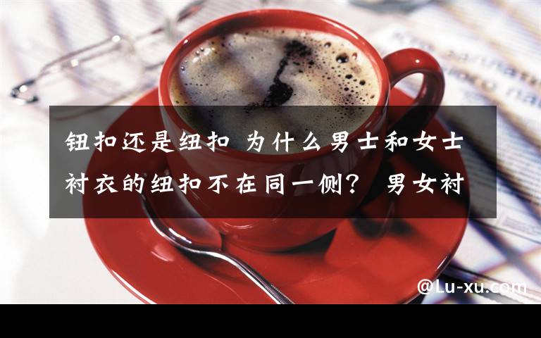 钮扣还是纽扣 为什么男士和女士衬衣的纽扣不在同一侧？ 男女衬衫纽扣的秘密