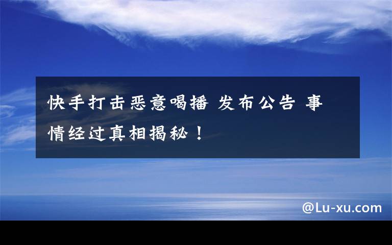 快手打击恶意喝播 发布公告 事情经过真相揭秘！