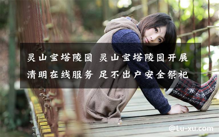 灵山宝塔陵园 灵山宝塔陵园开展清明在线服务 足不出户安全祭祀