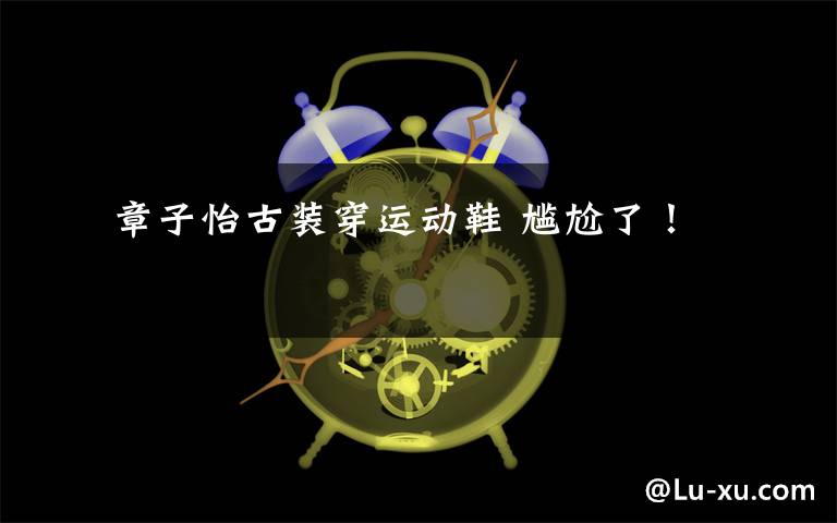  章子怡古装穿运动鞋 尴尬了！