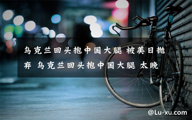 乌克兰回头抱中国大腿 被美日抛弃 乌克兰回头抱中国大腿 太晚了！