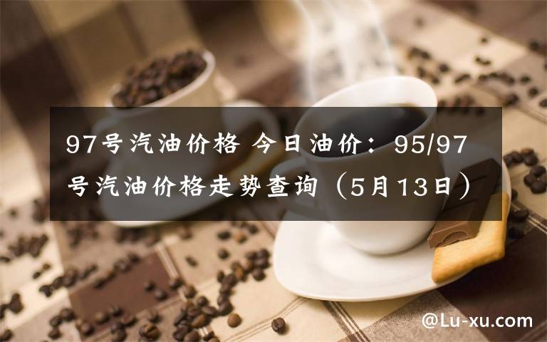 97号汽油价格 今日油价：95/97号汽油价格走势查询（5月13日）