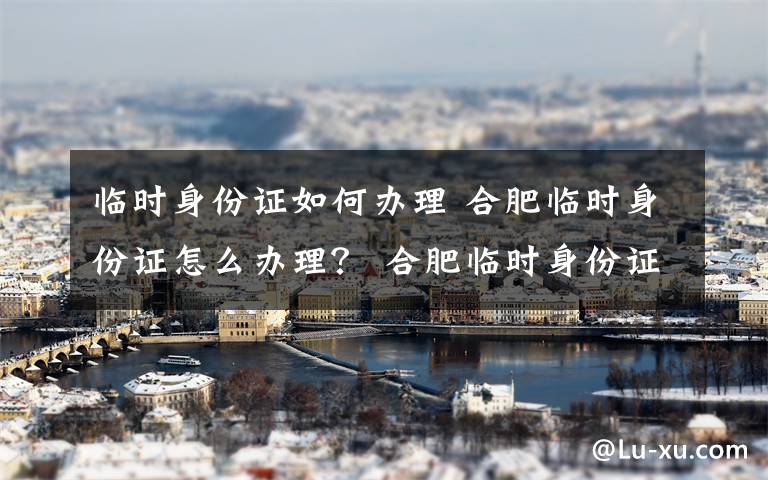 临时身份证如何办理 合肥临时身份证怎么办理？ 合肥临时身份证办理条件及费用