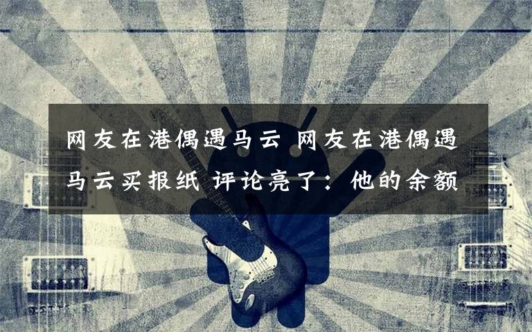 网友在港偶遇马云 网友在港偶遇马云买报纸 评论亮了：他的余额，恐怕计算器都显示不出来