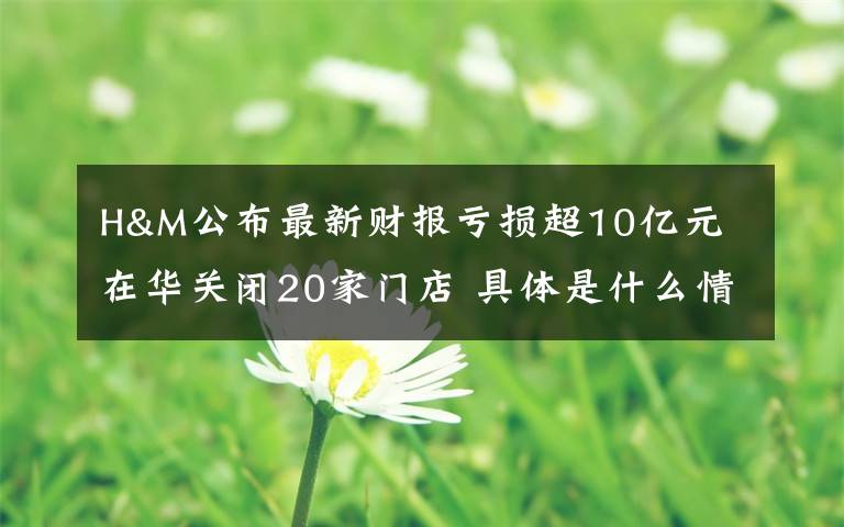 H&M公布最新财报亏损超10亿元 在华关闭20家门店 具体是什么情况？