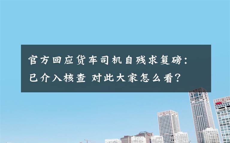 官方回应货车司机自残求复磅：已介入核查 对此大家怎么看？