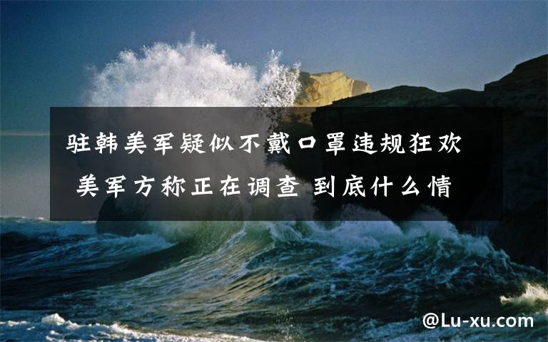 驻韩美军疑似不戴口罩违规狂欢 美军方称正在调查 到底什么情况呢？