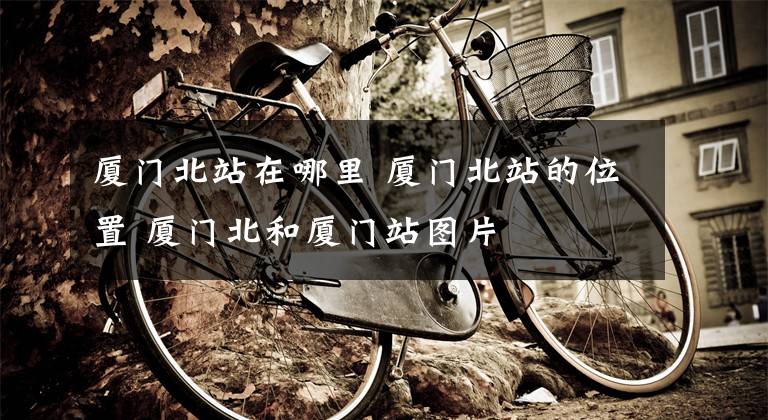 厦门北站在哪里 厦门北站的位置 厦门北和厦门站图片