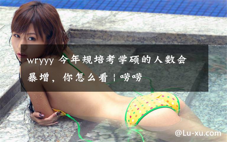 wryyy 今年规培考学硕的人数会暴增，你怎么看 | 唠唠