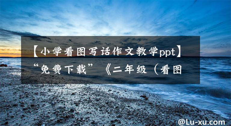 【小学看图写话作文教学ppt】“免费下载”《二年级（看图写话篇一）教案+课件》可编辑修改