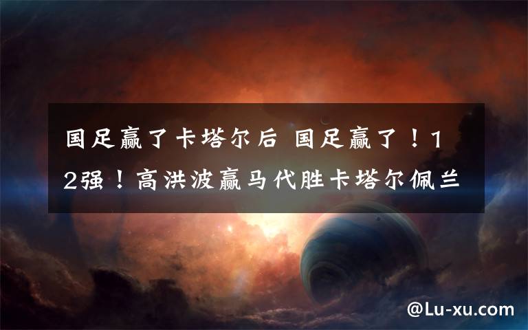 国足赢了卡塔尔后 国足赢了！12强！高洪波赢马代胜卡塔尔佩兰下岗有点冤？