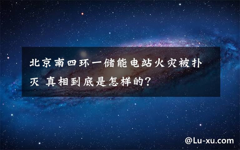北京南四环一储能电站火灾被扑灭 真相到底是怎样的？