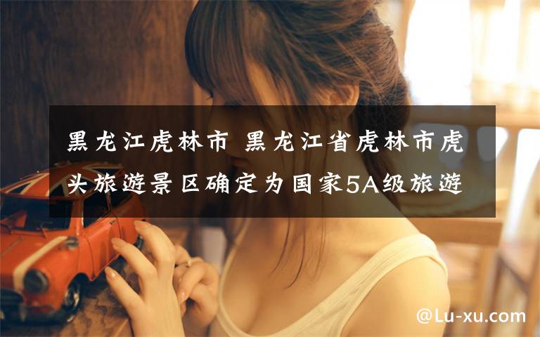 黑龙江虎林市 黑龙江省虎林市虎头旅游景区确定为国家5A级旅游景区