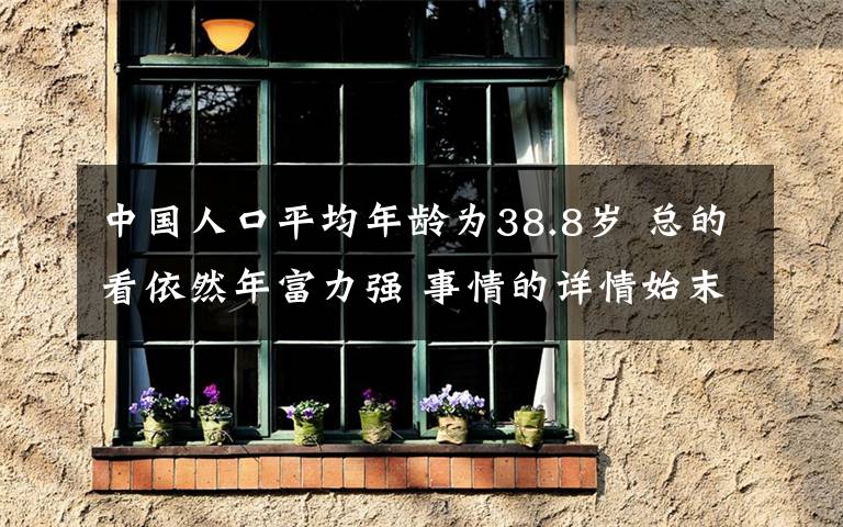 中国人口平均年龄为38.8岁 总的看依然年富力强 事情的详情始末是怎么样了！
