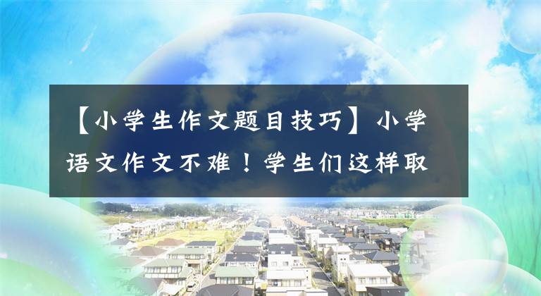 【小学生作文题目技巧】小学语文作文不难！学生们这样取作文题目，画画画龙点睛，老师给了高分