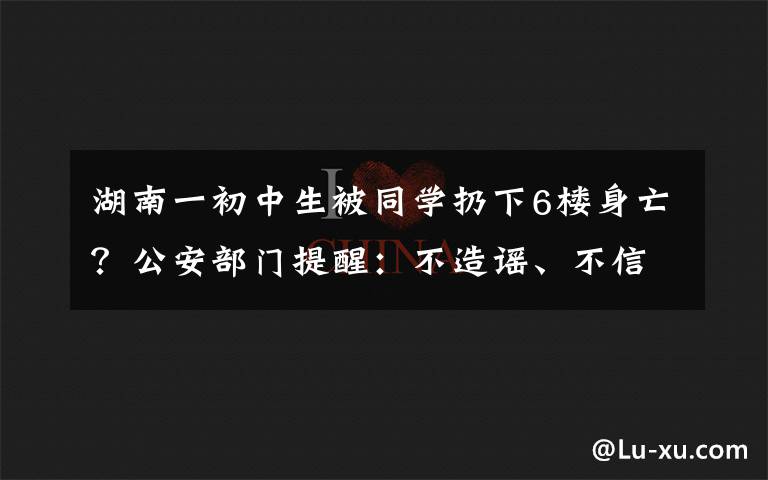 湖南一初中生被同学扔下6楼身亡？公安部门提醒：不造谣、不信谣、不传谣 事件详细经过！