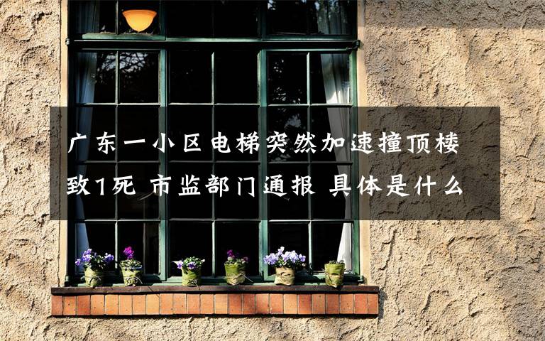广东一小区电梯突然加速撞顶楼致1死 市监部门通报 具体是什么情况？