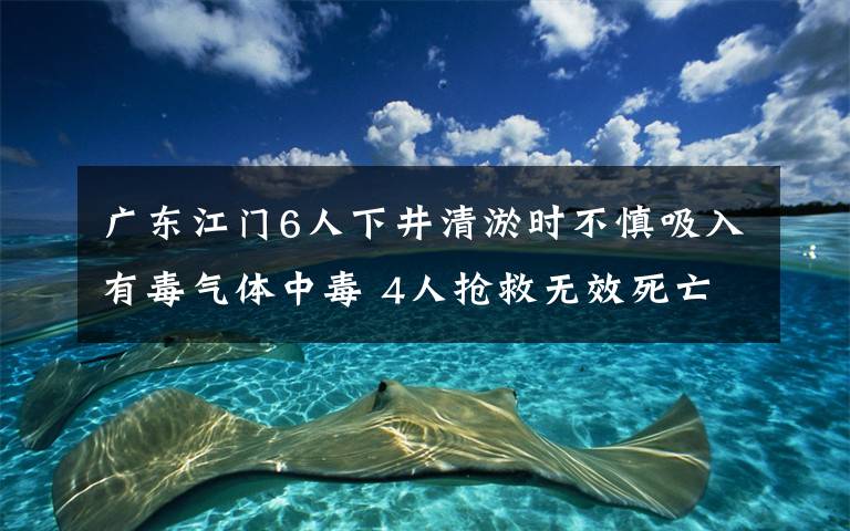 广东江门6人下井清淤时不慎吸入有毒气体中毒 4人抢救无效死亡 真相原来是这样！