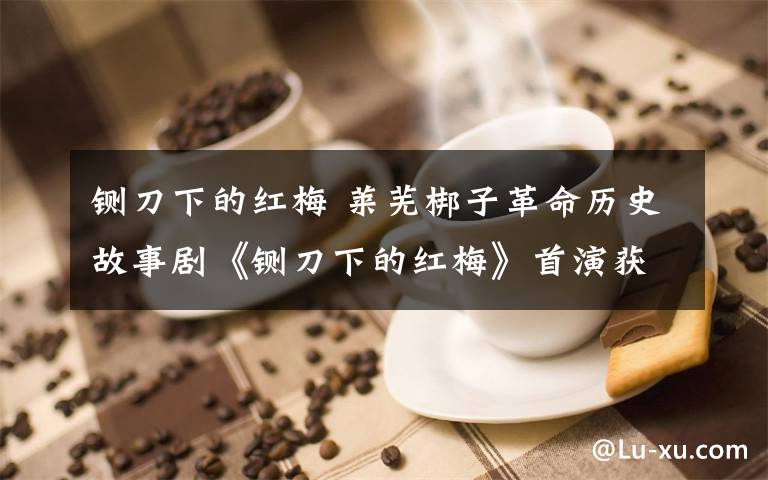 铡刀下的红梅 莱芜梆子革命历史故事剧《铡刀下的红梅》首演获赞