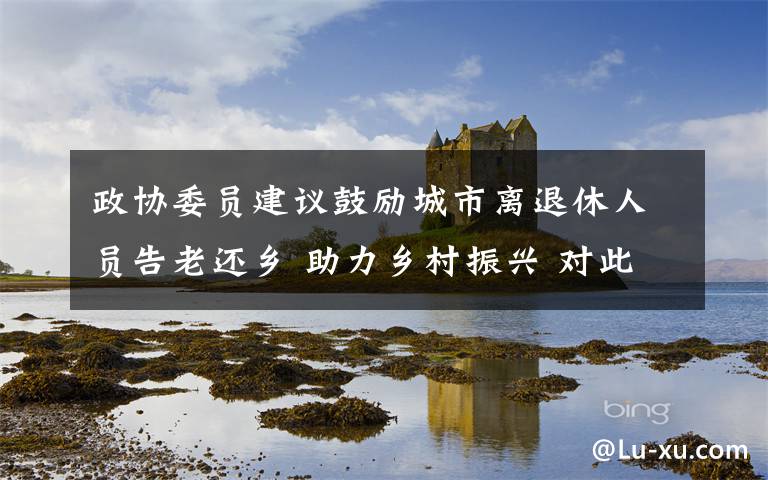政协委员建议鼓励城市离退休人员告老还乡 助力乡村振兴 对此大家怎么看？