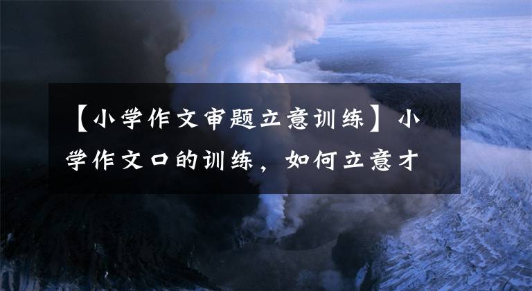 【小学作文审题立意训练】小学作文口的训练，如何立意才能教会你让文章脱颖而出。