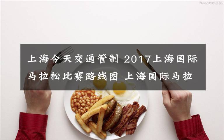 上海今天交通管制 2017上海国际马拉松比赛路线图 上海国际马拉松交通管制路段时间一览