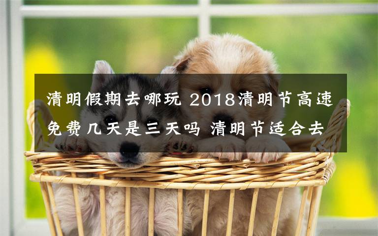 清明假期去哪玩 2018清明节高速免费几天是三天吗 清明节适合去哪里玩呢清明旅游推荐